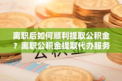 西岗离职后如何顺利提取公积金？离职公积金提取代办服务帮你搞定！