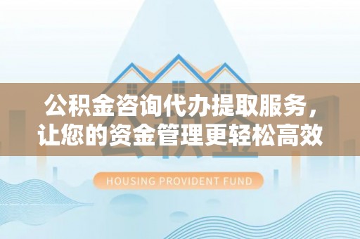西岗公积金咨询代办提取服务，让您的资金管理更轻松高效