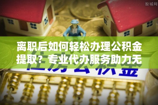 西岗离职后如何轻松办理公积金提取？专业代办服务助力无忧