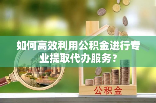 西岗如何高效利用公积金进行专业提取代办服务？