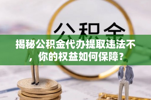 西岗揭秘公积金代办提取违法不，你的权益如何保障？
